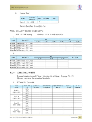 iv. Neutral Side
CORE
BETWEEN
TERMINAL
UNIT FACTORY SITE
Core I 1S1 – 1S2 ?
Factory Type Test Report Ref. No._________________________________
XXIII. POLARITY TEST OF BUSHING CT’S
With 1.5 V DC supply (Connect +ve at P1 and –ve at P2)
i.
CORE BETWEEN
HV IV
R - Ø Y - Ø B - Ø R - Ø Y - Ø B - Ø
Core I 1S1 (+ve) 1S2 (-ve)
Core II 2S1 (+ve) 2S2 (-ve)
Core III 3S1 (+ve) 3S2 (-ve)
Core IV 4S1 (+ve) 4S2 (-ve)
ii.
CORE BETWEEN
LV
NEUTRAL
R - Ø Y - Ø B - Ø
Core I 1S1 (+ve) 1S2 (-ve)
Core II 2S1 (+ve) 2S2 (-ve)
Core III 3S1 (+ve) 3S2 (-ve)
Core IV 4S1 (+ve) 4S2 (-ve)
XXIV. CURRENT RATIO TEST
Primary Injection through Primary Injection Kit at Primary Terminal P1 – P2
Measure current on the secondary Terminals
i. HV side R – Phase side
CORE
S1 - S2
PRIMARY
%
CURRENT
ACTUAL
SECONDARY
CURRENT
THEORETICAL
RATIO
ACTUAL
RATIO
% OF
ERROR
Core I
(1S1 – 1S2)
20%
40%
80%
Core II
(2S1 – 2S2)
20%
40%
80%
Core III
(3S1 – 3S2)
20%
40%
80%
Core IV
(4S1 – 4S2)
20%
40%
80%
No. CF/ICT/01/ R-3 DATED 01/04/2011 Transformer
Doc No. D-2-01-03-01-03
91
 