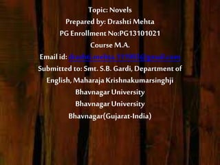 Topic: Novels
Prepared by: DrashtiMehta
PG EnrollmentNo:PG13101021
Course M.A.
Emailid: drashti.mehta.111993@gmail.com
Submitted to: Smt. S.B. Gardi, Department of
English,MaharajaKrishnakumarsinghji
Bhavnagar University
Bhavnagar University
Bhavnagar(Gujarat-India)
 
