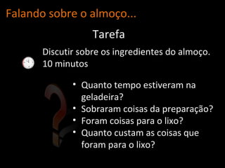 Falando sobre o almo ço... Discutir sobre os ingredientes do almoço.  10 minutos Tarefa Quanto tempo estiveram na geladeira? Sobraram coisas da preparação? Foram coisas para o lixo? Quanto custam as coisas que foram para o lixo? 