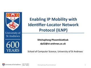 Enabling(IP(Mobility(with(
Iden3ﬁer6Locator(Network(
Protocol((ILNP)(
!
School!of!Computer!Science,!University!of!St!Andrews!
!
1!Ditchaphong!Phoomikia?sak!
Ditchaphong(Phoomikia@sak(
dp32@st6andrews.ac.uk!
!
 
