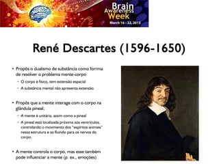 René Descartes (1596-1650)
●
Propôs o dualismo de substância como forrma
de resolver o problema mente-corpo
– O corpo é físico, tem extensão espacial
– A substância mental não apresenta extensão
●
Propôs que a mente interage com o corpo na
glândula pineal;
– A mente é unitária, assim como a pineal
– A pineal está localizada próxima aos ventrículos,
controlando o movimento dos “espíritos animais”
nessa estrutura e os fluindo para os nervos do
corpo.
●
A mente controla o corpo, mas esse também
pode influenciar a mente (p. ex., emoções)
 
