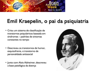 Emil Kraepelin, o pai da psiquiatria
●
Criou um sistema de classificação de
transtornos psiquiátricos baseada em
síndromes – padrões de sintomas
constantes no tempo
●
Descreveu os transtornos de humor,
esquizofrenia, e transtorno de
personalidade antissocial
●
Junto com Alois Alzheimer, descreveu
a base patológica da doença
 
