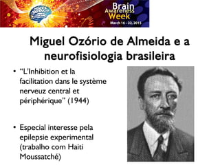 Miguel Ozório de Almeida e a
neurofisiologia brasileira
●
“L'Inhibition et la
facilitation dans le système
nerveuz central et
périphérique” (1944)
●
Especial interesse pela
epilepsie experimental
(trabalho com Haiti
Moussatché)
 