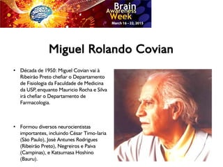 Miguel Rolando Covian
●
Década de 1950: Miguel Covian vai à
Ribeirão Preto chefiar o Departamento
de Fisiologia da Faculdade de Medicina
da USP,enquanto Mauricio Rocha e Silva
irá chefiar o Departamento de
Farmacologia.
●
Formou diversos neurocientistas
importantes, incluindo César Timo-Iaria
(São Paulo), José Antunes Rodrigues
(Ribeirão Preto), Negreiros e Paiva
(Campinas), e Katsumasa Hoshino
(Bauru).
 
