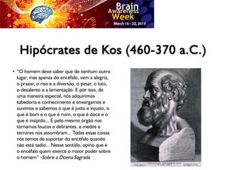 Hipócrates de Kos (460-370 a.C.)
●
“O homem deve saber que de nenhum outro
lugar, mas apenas do encéfalo, vem a alegria,
o prazer, o riso e a diversão, o pesar, o luto,
o desalento e a lamentação. E por isso, de
uma maneira especial, nós adquirimos
sabedoria e conhecimento e enxergamos e
ouvimos e sabemos o que é justo e injusto, o
que é bom e o que é ruim, o que é doce e o
que é insípido... E pelo mesmo órgão nos
tornamos loucos e delirantes, e medos e
terrores nos assombram... Todas essas coisas
nós temos de suportar do encéfalo quando
não está sadio... Nesse sentido, opino que é
o encéfalo quem exerce o maior poder sobre
o homem” -Sobre a Doena Sagrada
 