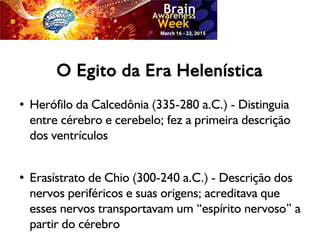 O Egito da Era Helenística
● Herófilo da Calcedônia (335-280 a.C.) - Distinguia
entre cérebro e cerebelo; fez a primeira descrição
dos ventrículos
● Erasístrato de Chio (300-240 a.C.) - Descrição dos
nervos periféricos e suas origens; acreditava que
esses nervos transportavam um “espírito nervoso” a
partir do cérebro
 