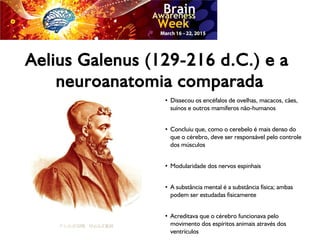 Aelius Galenus (129-216 d.C.) e a
neuroanatomia comparada
●
Dissecou os encéfalos de ovelhas, macacos, cães,
suínos e outros mamíferos não-humanos
●
Concluiu que, como o cerebelo é mais denso do
que o cérebro, deve ser responsável pelo controle
dos músculos
●
Modularidade dos nervos espinhais
●
A substância mental é a substância física; ambas
podem ser estudadas fisicamente
●
Acreditava que o cérebro funcionava pelo
movimento dos espíritos animais através dos
ventrículos
 