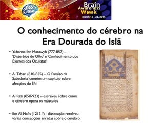 O conhecimento do cérebro na
Era Dourada do Islã
●
Yuhanna Ibn Masawyh (777-857) –
'Distúrbios do Olho' e 'Conhecimento dos
Exames dos Oculistas'
●
Al Tabari (810-855) – 'O Paraíso da
Sabedoria' contém um capítulo sobre
afecções do SN
●
Al Razi (850-923) – escreveu sobre como
o cérebro opera os músculos
●
Ibn Al-Nafis (1213-?) - dissecação resolveu
várias concepções erradas sobre o cérebro
 