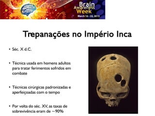 Trepanações no Império Inca
●
Séc. X d.C.
●
Técnica usada em homens adultos
para tratar ferimentos sofridos em
combate
●
Técnicas cirúrgicas padronizadas e
aperfeiçoadas com o tempo
●
Por volta do séc. XV, as taxas de
sobrevivência eram de ~90%
 