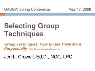GASGW Spring Conference  May 17, 2008  Selecting Group  Techniques   Group Techniques: How to Use Them More Purposefully  (2008) Conyne, Crowell & Newmeyer. Jeri L. Crowell, Ed.D., NCC, LPC    