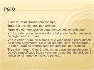  Sintaxe : PGTO(taxa;nper;vp;vf;tipo)
 Taxa é a taxa de juros por período.
 Nper é o número total de pagamentos pelo empréstimo.
 Vp é o valor presente — o valor total presente de uma série
de pagamentos futuros.
 Vf é o valor futuro, ou o saldo, que você deseja obter depois
do último pagamento. Se vf for omitido, será considerado 0
(o valor futuro de determinado empréstimo, por exemplo, 0).
 Tipo é o número 0 ou 1 e indica as datas de vencimento. 0
ou não especificado indica vencimento no final do período. 1
indica vencimento no início do período.
 