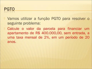  Vamos utilizar a função PGTO para resolver o
seguinte problema:
 Calcule o valor da parcela para financiar um
apartamento de R$ 400.000,00, sem entrada, a
uma taxa mensal de 2%, em um período de 20
anos.
 