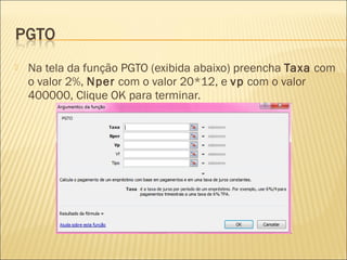  Na tela da função PGTO (exibida abaixo) preencha Taxa com
o valor 2%, Nper com o valor 20*12, e vp com o valor
400000, Clique OK para terminar.
 