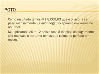  Como resultado temos -R$ 8.069,63 que é o valor a ser
pago mensalmente. O valor negativo aparece em vermelho
no Excel.
 Multiplicamos 20 * 12 pois a taxa é mensal, os pagamentos
são mensais e portanto temos que colocar o período em
meses.
 