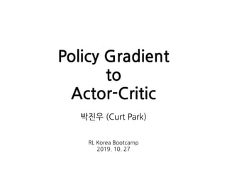 Policy Gradient
to
Actor-Critic
박진우 (Curt Park)
RL Korea Bootcamp
2019. 10. 27
 