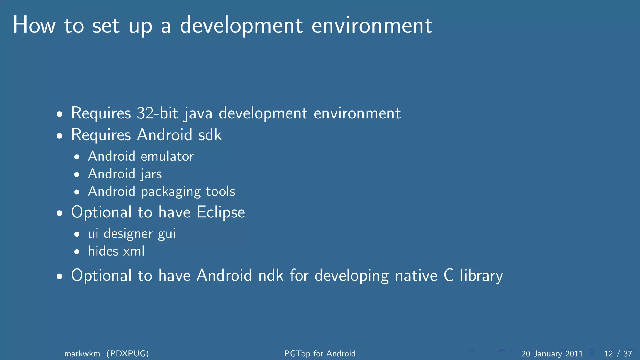 How to set up a development environment


    • Requires 32-bit java development environment
    • Requires Android sdk
      • Android emulator
      • Android jars
      • Android packaging tools
    • Optional to have Eclipse
      • ui designer gui
      • hides xml

    • Optional to have Android ndk for developing native C library




     markwkm (PDXPUG)              PGTop for Android                 20 January 2011   12 / 37
 