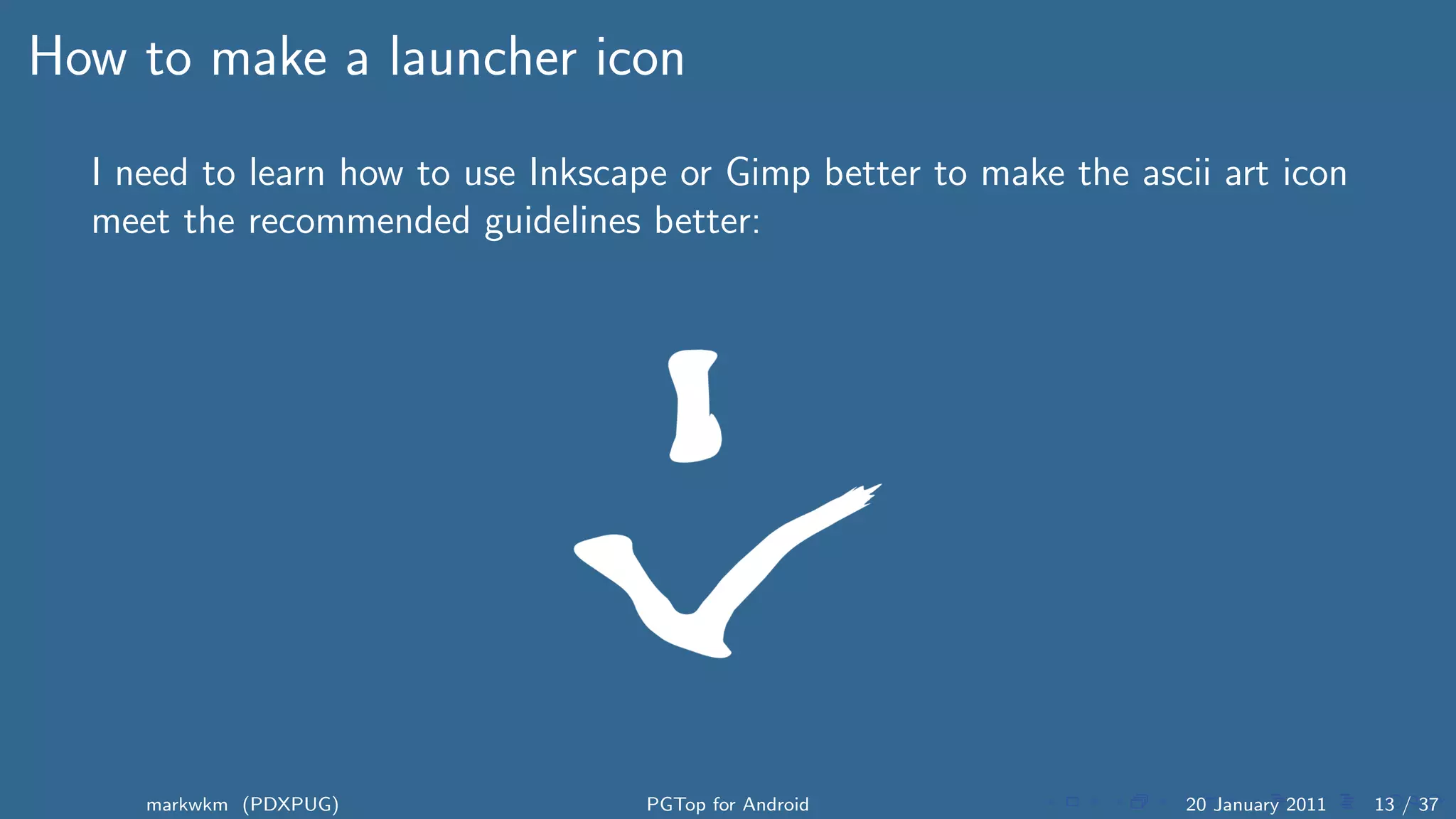 How to make a launcher icon
  I need to learn how to use Inkscape or Gimp better to make the ascii art icon
  meet the recommended guidelines better:




     markwkm (PDXPUG)               PGTop for Android                20 January 2011   13 / 37
 