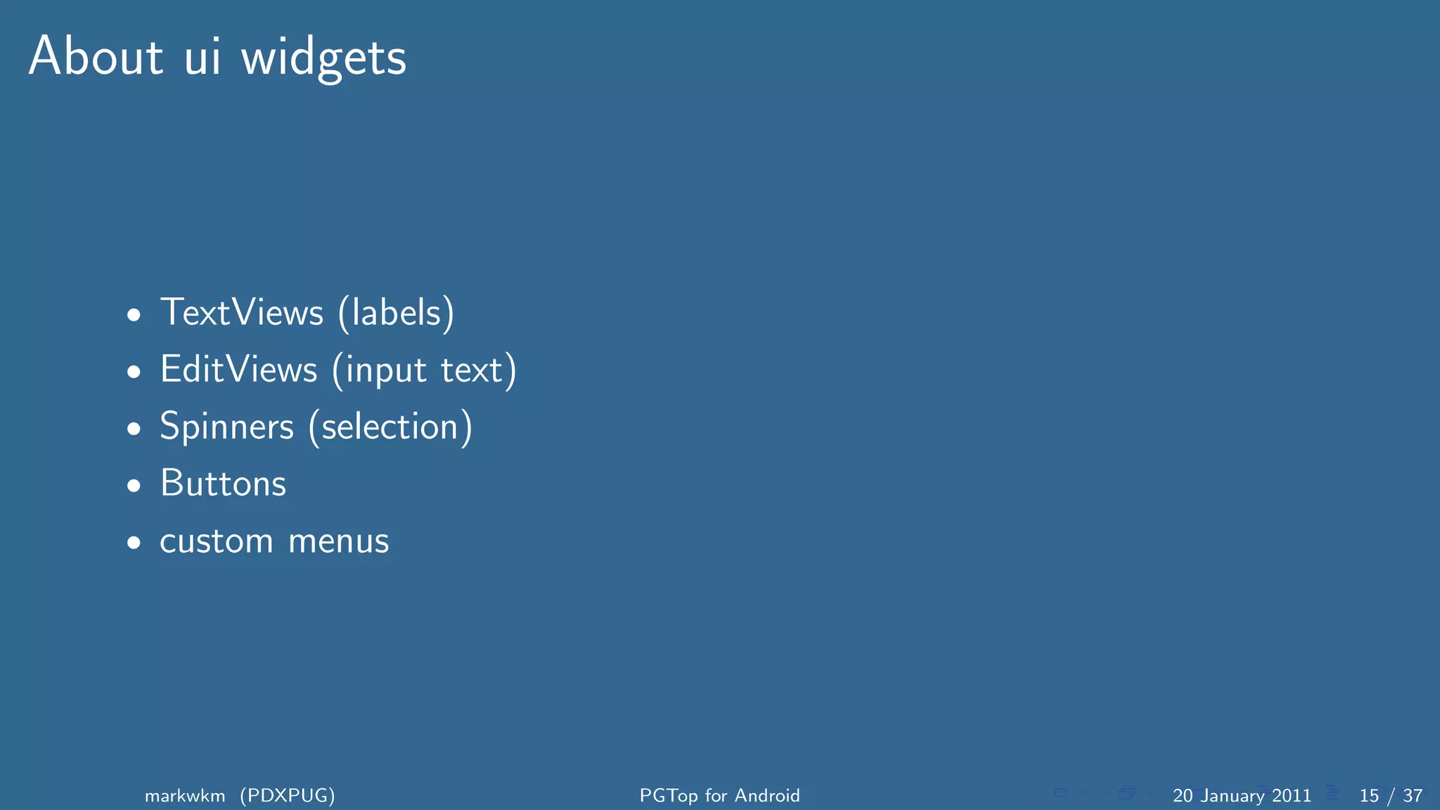 About ui widgets



    • TextViews (labels)
    • EditViews (input text)
    • Spinners (selection)
    • Buttons
    • custom menus




     markwkm (PDXPUG)          PGTop for Android   20 January 2011   15 / 37
 