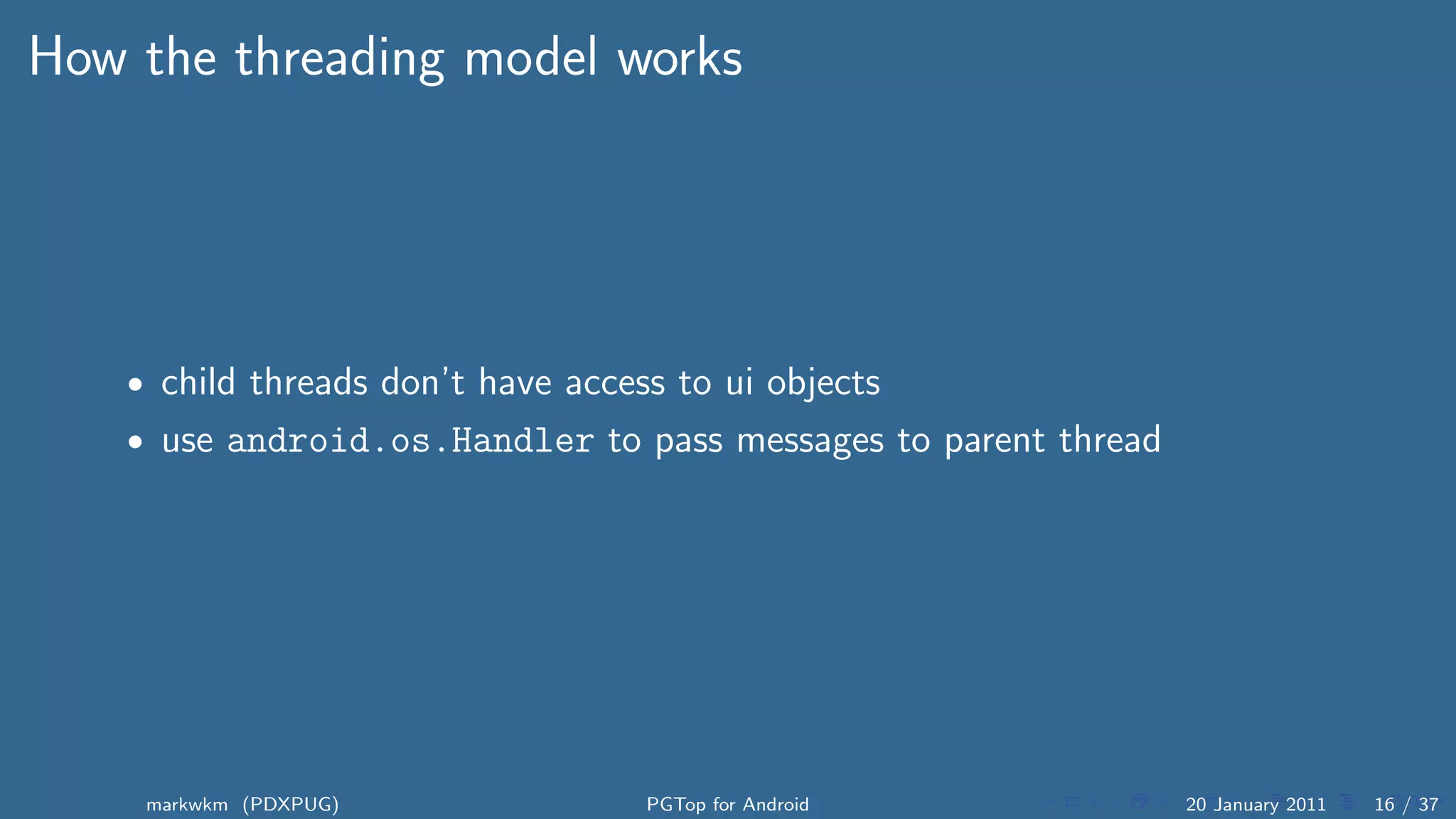 How the threading model works




    • child threads don’t have access to ui objects
    • use android.os.Handler to pass messages to parent thread




     markwkm (PDXPUG)               PGTop for Android            20 January 2011   16 / 37
 