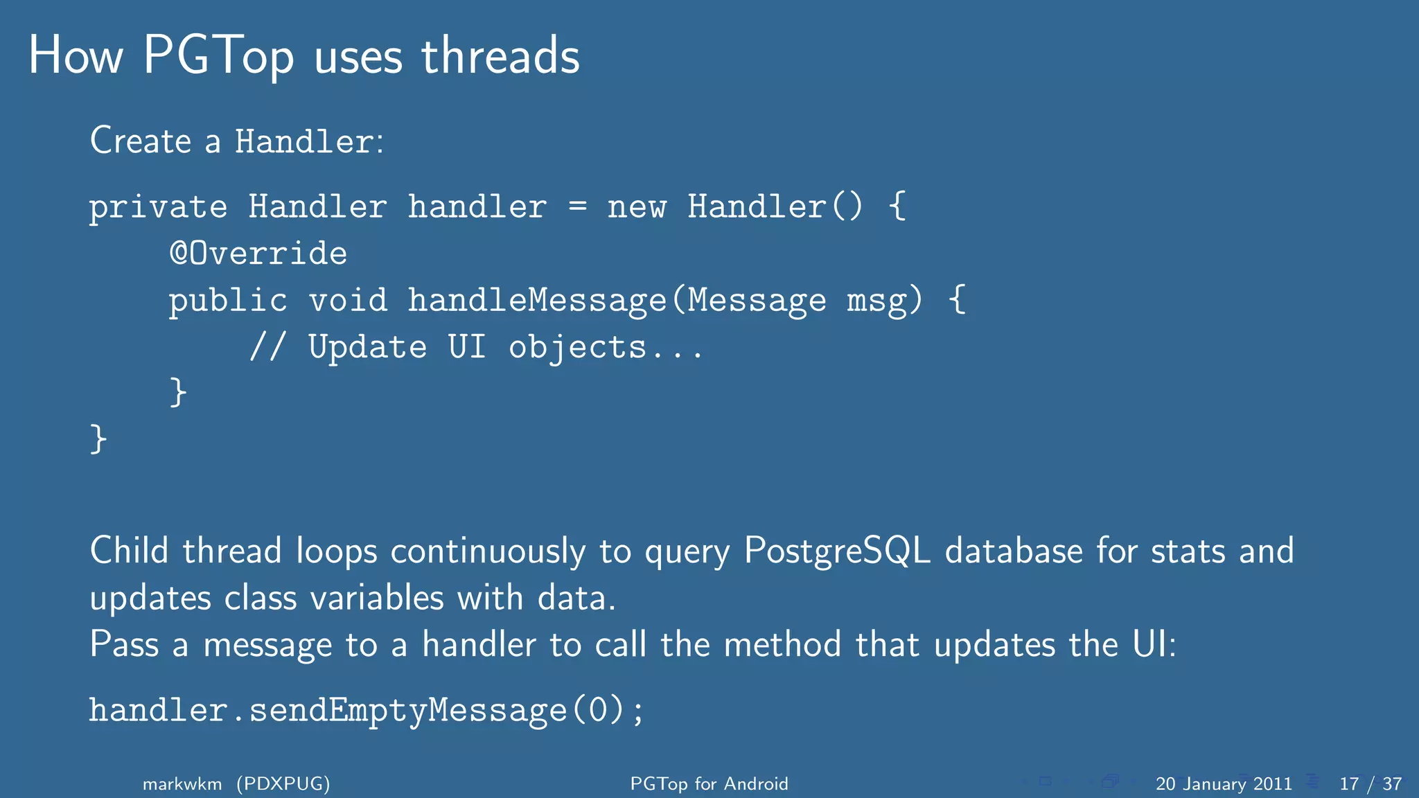 How PGTop uses threads
  Create a Handler:
  private Handler handler = new Handler() {
      @Override
      public void handleMessage(Message msg) {
          // Update UI objects...
      }
  }

  Child thread loops continuously to query PostgreSQL database for stats and
  updates class variables with data.
  Pass a message to a handler to call the method that updates the UI:
  handler.sendEmptyMessage(0);
     markwkm (PDXPUG)              PGTop for Android               20 January 2011   17 / 37
 