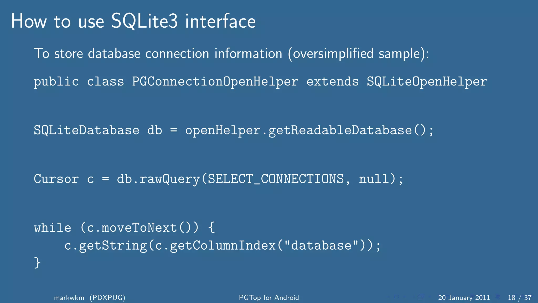 How to use SQLite3 interface
  To store database connection information (oversimpliﬁed sample):
  public class PGConnectionOpenHelper extends SQLiteOpenHelper


  SQLiteDatabase db = openHelper.getReadableDatabase();


  Cursor c = db.rawQuery(SELECT_CONNECTIONS, null);


  while (c.moveToNext()) {
      c.getString(c.getColumnIndex("database"));
  }

     markwkm (PDXPUG)              PGTop for Android                 20 January 2011   18 / 37
 
