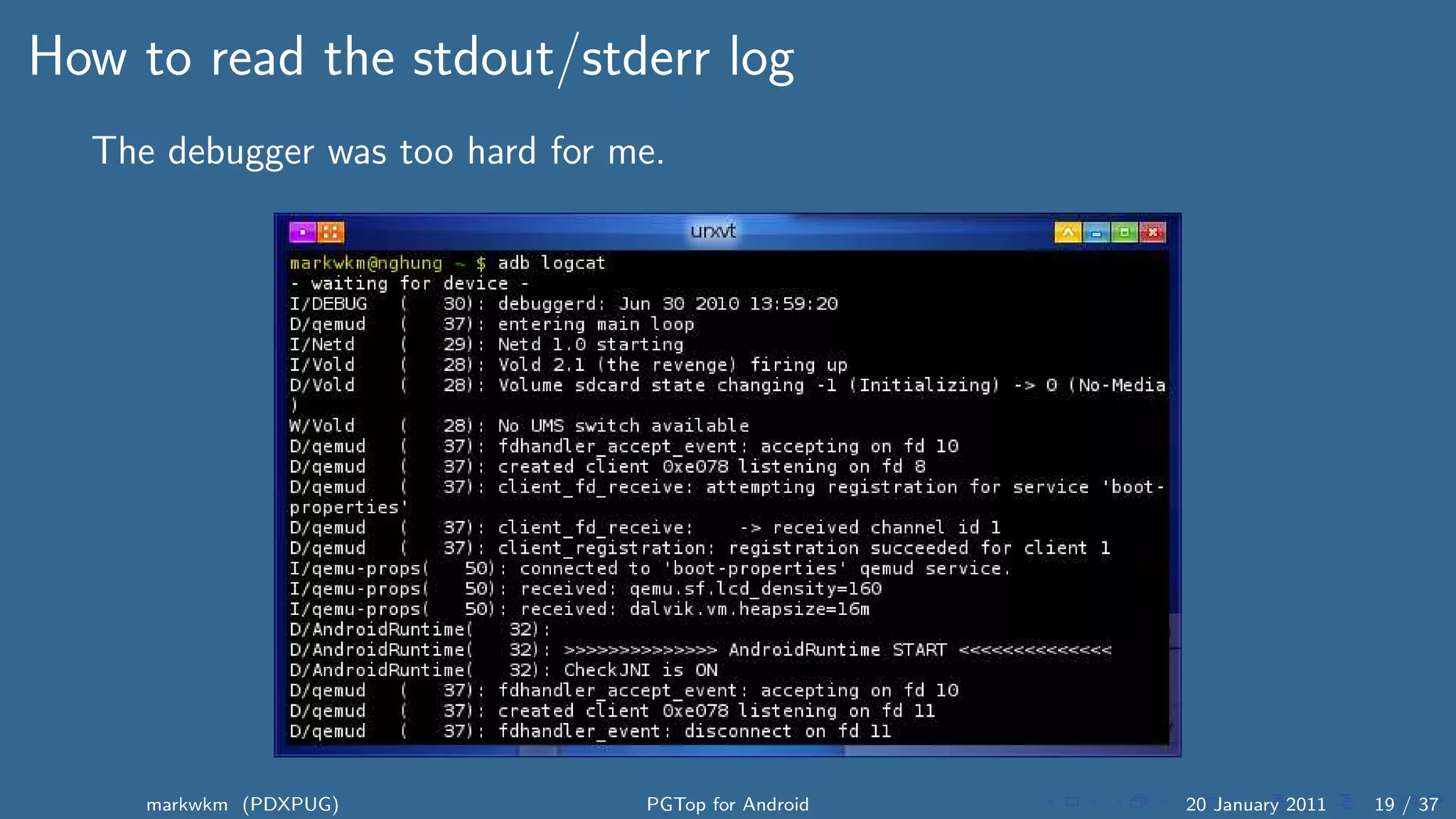 How to read the stdout/stderr log
  The debugger was too hard for me.




     markwkm (PDXPUG)            PGTop for Android   20 January 2011   19 / 37
 