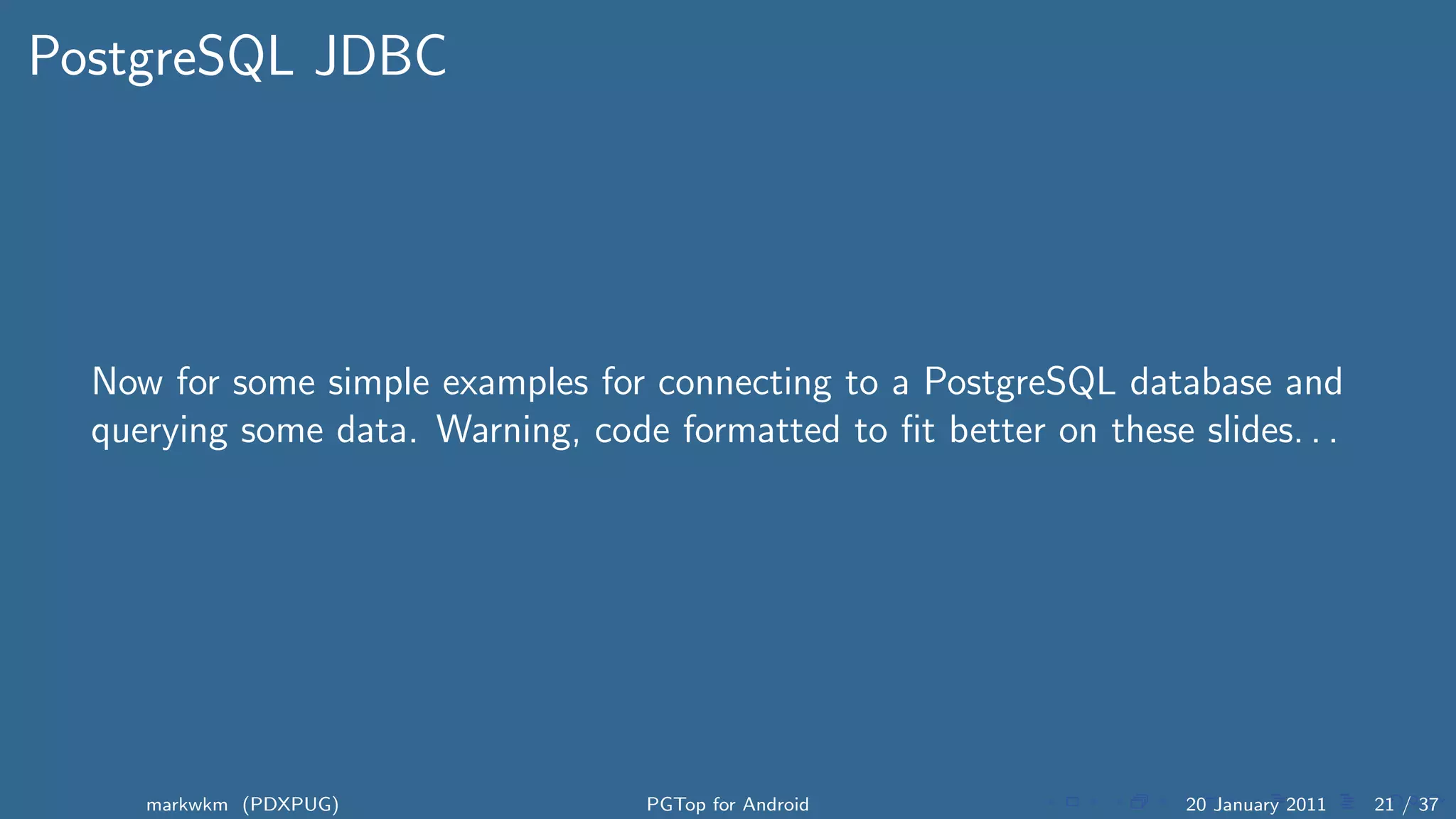 PostgreSQL JDBC




  Now for some simple examples for connecting to a PostgreSQL database and
  querying some data. Warning, code formatted to ﬁt better on these slides. . .




     markwkm (PDXPUG)               PGTop for Android                20 January 2011   21 / 37
 