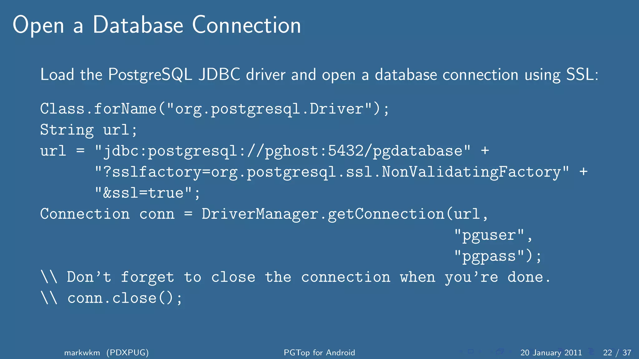 Open a Database Connection
  Load the PostgreSQL JDBC driver and open a database connection using SSL:
  Class.forName("org.postgresql.Driver");
  String url;
  url = "jdbc:postgresql://pghost:5432/pgdatabase" +
        "?sslfactory=org.postgresql.ssl.NonValidatingFactory" +
        "&ssl=true";
  Connection conn = DriverManager.getConnection(url,
                                                "pguser",
                                                "pgpass");
   Don’t forget to close the connection when you’re done.
   conn.close();


     markwkm (PDXPUG)            PGTop for Android              20 January 2011   22 / 37
 