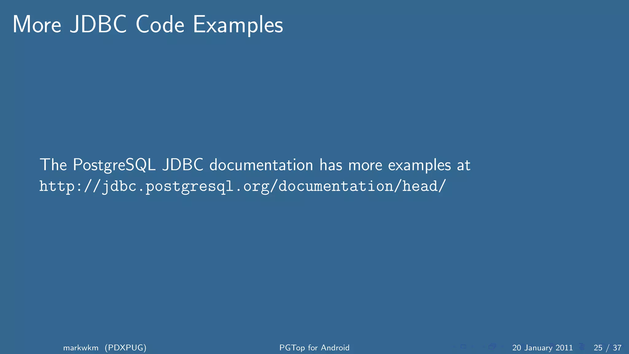 More JDBC Code Examples




  The PostgreSQL JDBC documentation has more examples at
  http://jdbc.postgresql.org/documentation/head/




    markwkm (PDXPUG)            PGTop for Android          20 January 2011   25 / 37
 