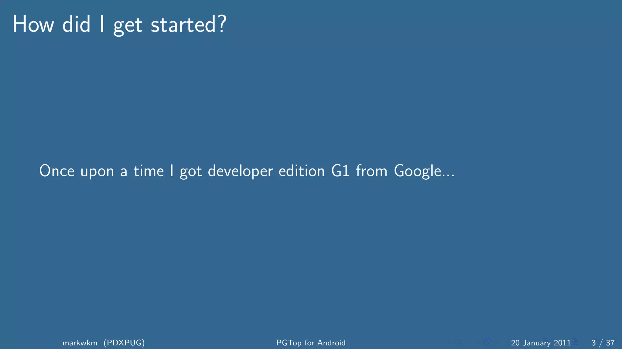 How did I get started?




  Once upon a time I got developer edition G1 from Google...




     markwkm (PDXPUG)              PGTop for Android           20 January 2011   3 / 37
 