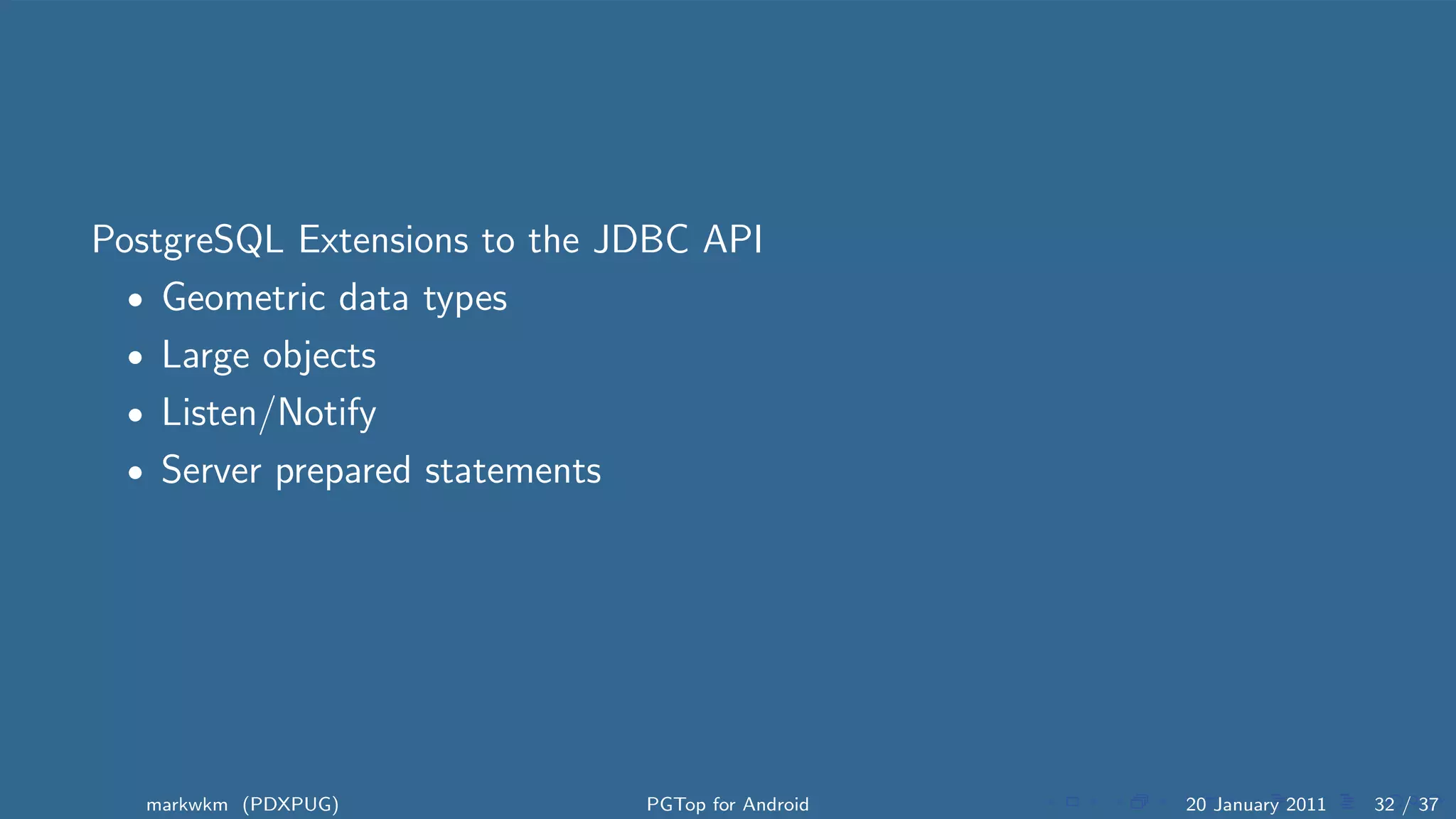 PostgreSQL Extensions to the JDBC API
  • Geometric data types
  • Large objects
  • Listen/Notify
  • Server prepared statements




   markwkm (PDXPUG)           PGTop for Android   20 January 2011   32 / 37
 