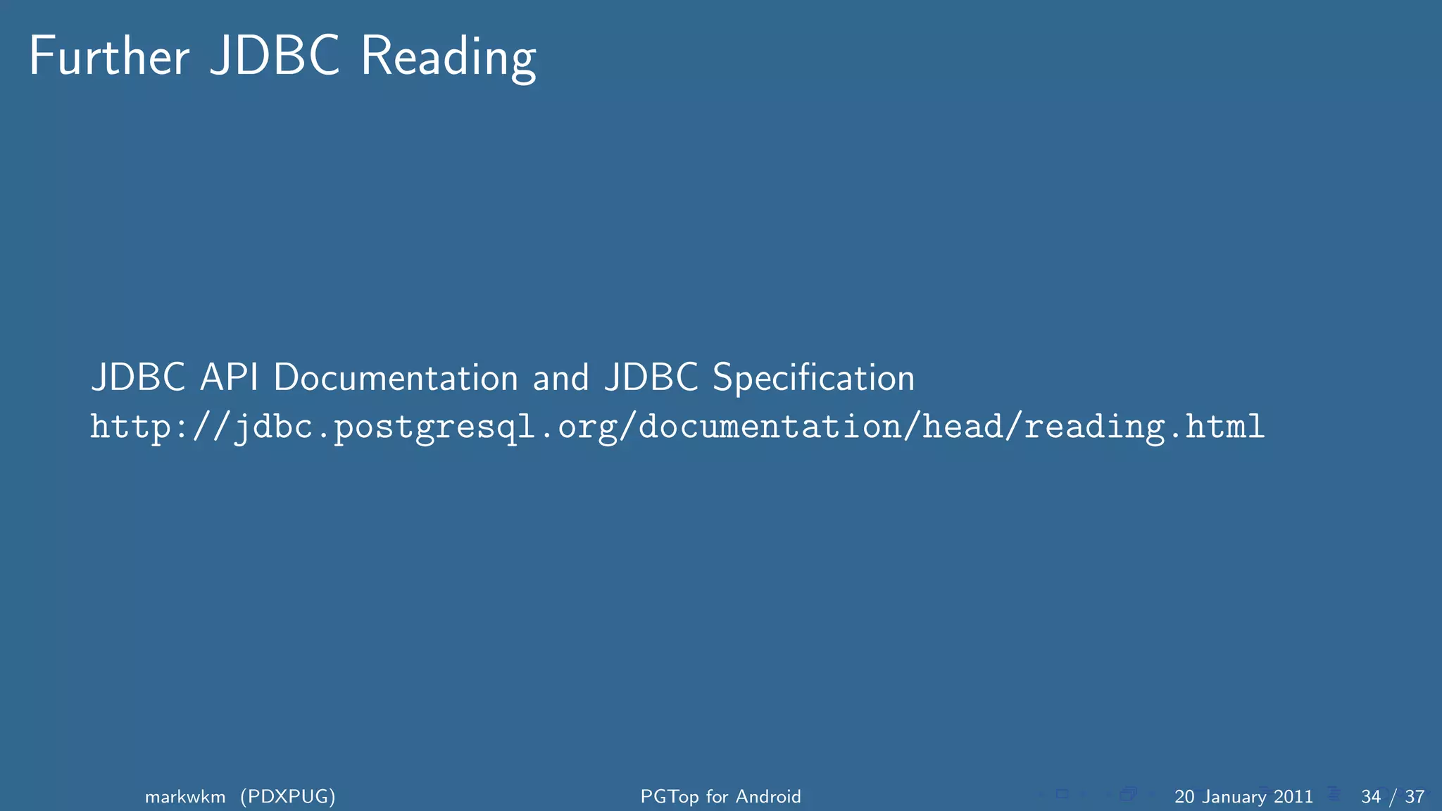 Further JDBC Reading




  JDBC API Documentation and JDBC Speciﬁcation
  http://jdbc.postgresql.org/documentation/head/reading.html




    markwkm (PDXPUG)         PGTop for Android         20 January 2011   34 / 37
 