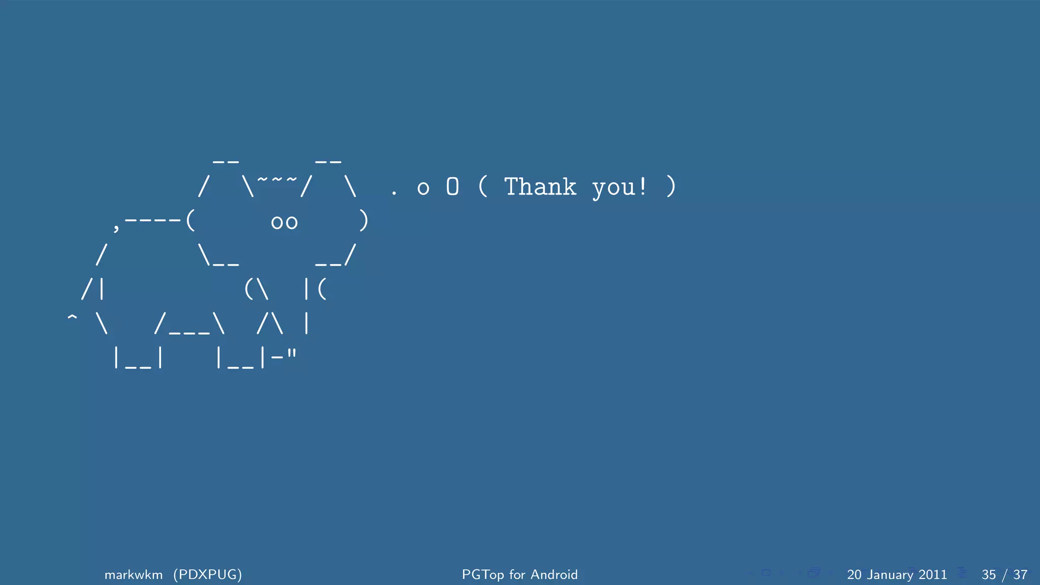 __     __
         / ~~~/  . o O ( Thank you! )
   ,----(     oo    )
  /      __     __/
 /|         ( |(
^    /___ / |
   |__|   |__|-"




  markwkm (PDXPUG)       PGTop for Android   20 January 2011   35 / 37
 