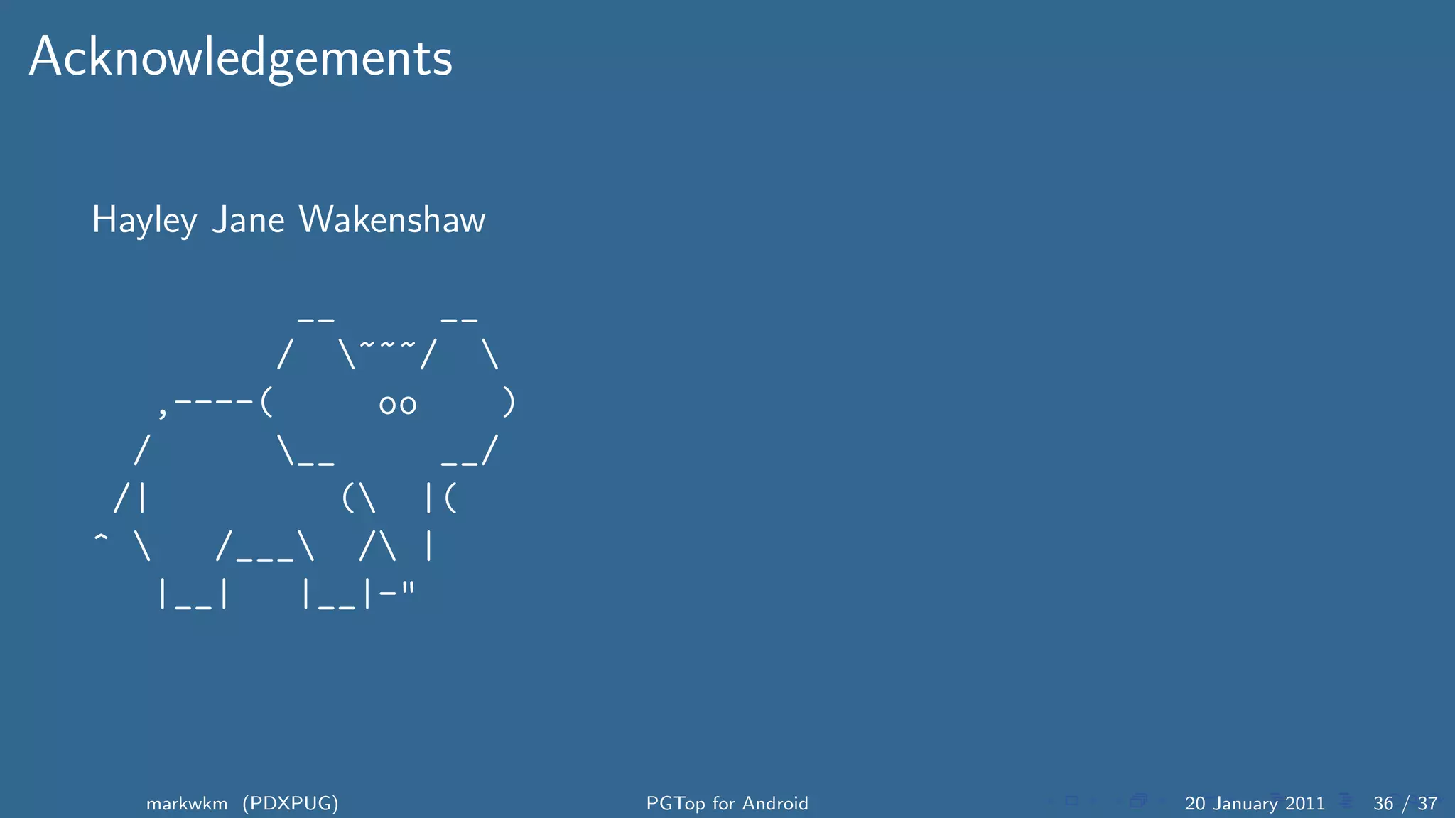 Acknowledgements

  Hayley Jane Wakenshaw

            __     __
           / ~~~/ 
     ,----(     oo    )
    /      __     __/
   /|         ( |(
  ^    /___ / |
     |__|   |__|-"




    markwkm (PDXPUG)      PGTop for Android   20 January 2011   36 / 37
 