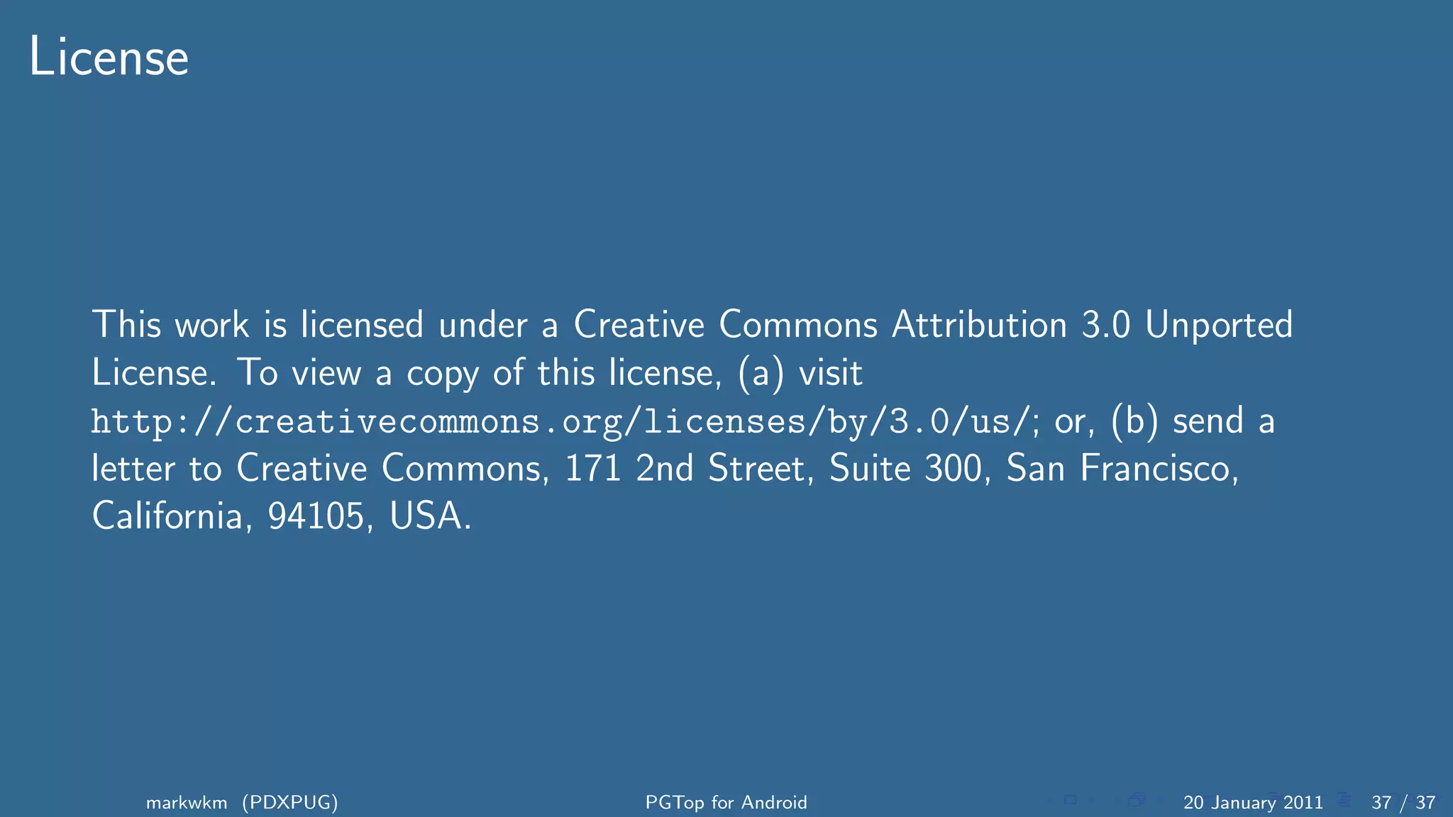 License



  This work is licensed under a Creative Commons Attribution 3.0 Unported
  License. To view a copy of this license, (a) visit
  http://creativecommons.org/licenses/by/3.0/us/; or, (b) send a
  letter to Creative Commons, 171 2nd Street, Suite 300, San Francisco,
  California, 94105, USA.




     markwkm (PDXPUG)             PGTop for Android               20 January 2011   37 / 37
 