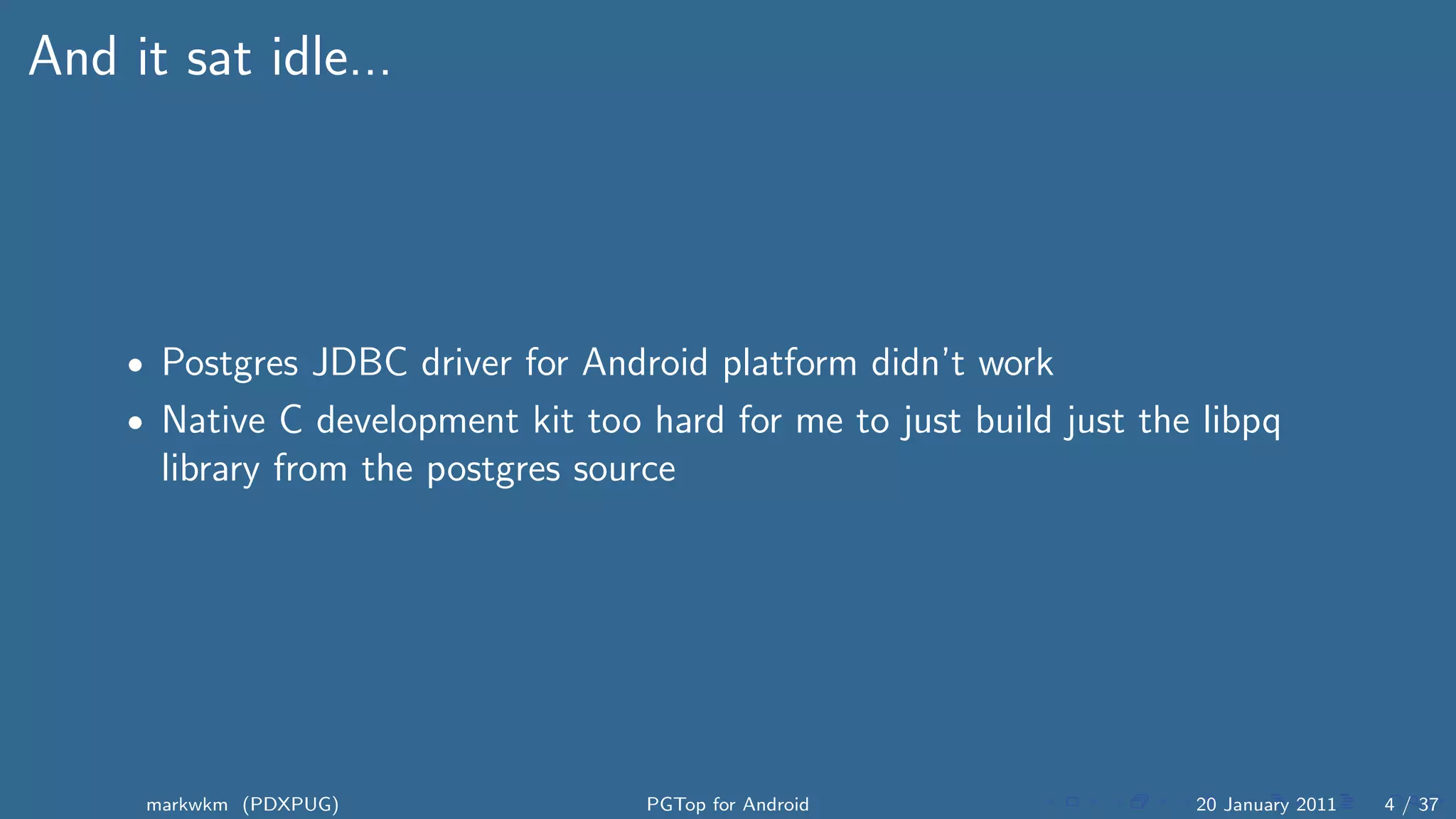 And it sat idle...




    • Postgres JDBC driver for Android platform didn’t work
    • Native C development kit too hard for me to just build just the libpq
      library from the postgres source




     markwkm (PDXPUG)               PGTop for Android                20 January 2011   4 / 37
 