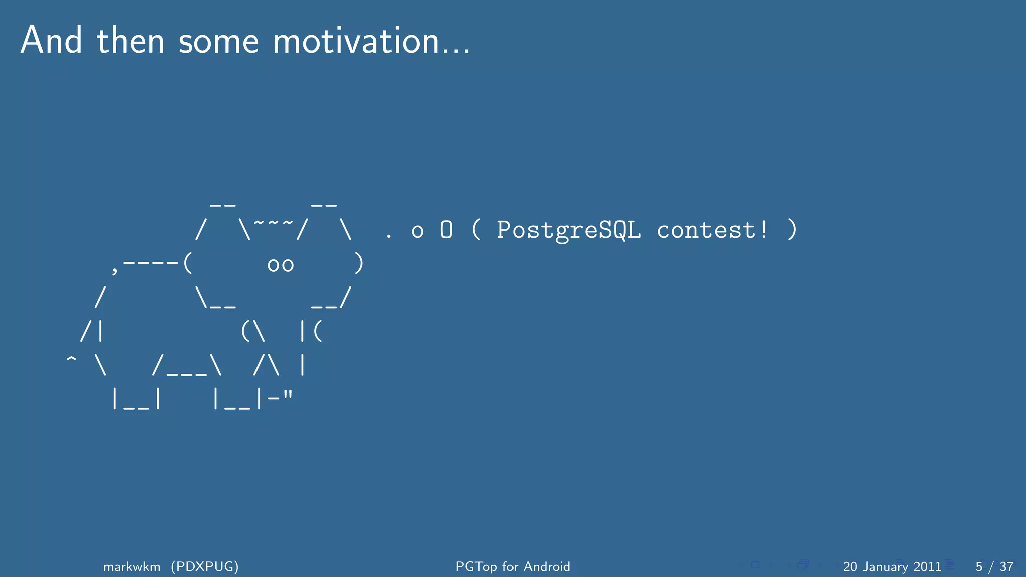 And then some motivation...


            __     __
           / ~~~/  . o O ( PostgreSQL contest! )
     ,----(     oo    )
    /      __     __/
   /|         ( |(
  ^    /___ / |
     |__|   |__|-"




    markwkm (PDXPUG)       PGTop for Android         20 January 2011   5 / 37
 