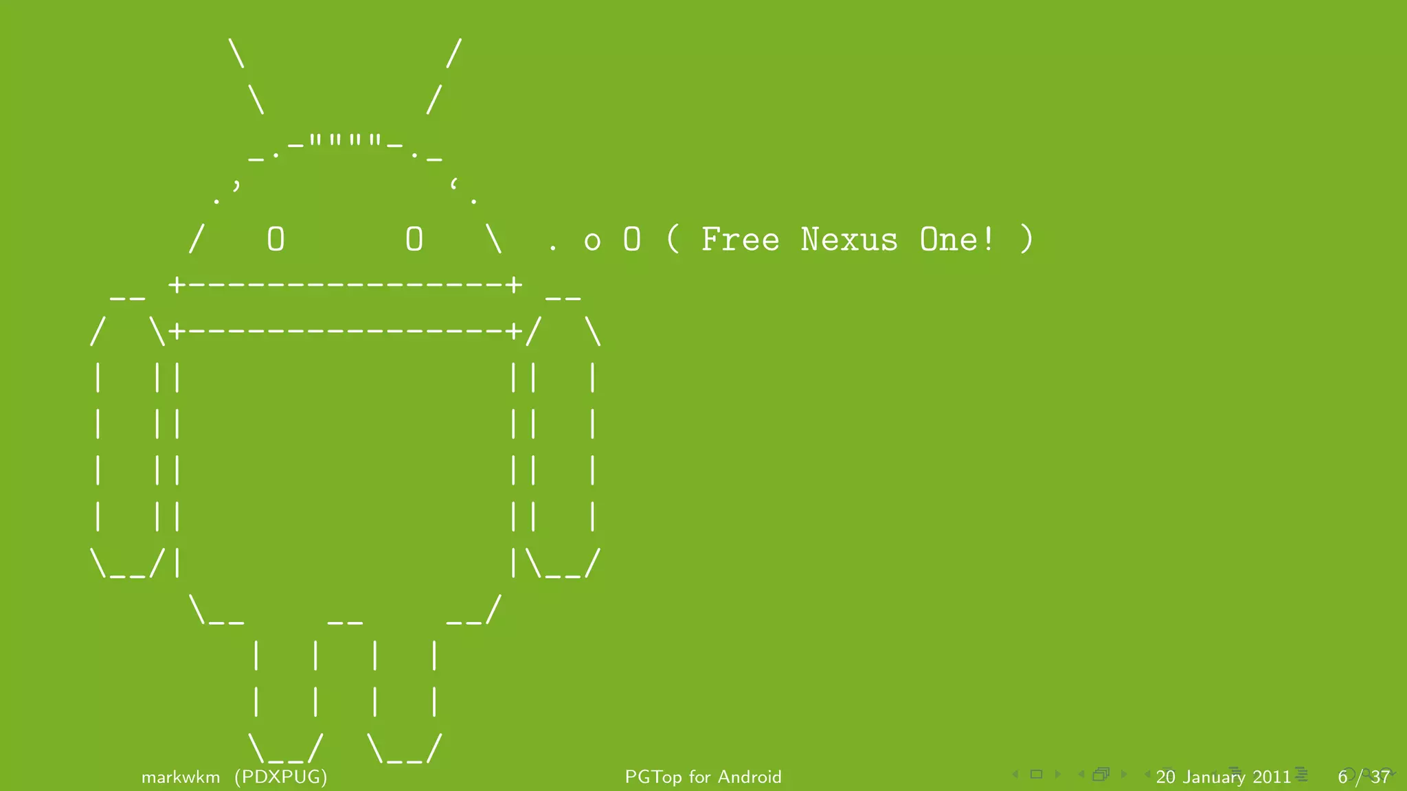/
                /
        _.-""""-._
      .’           ‘.
     /    O     O     . o O ( Free Nexus One! )
 __ +----------------+ __
/ +----------------+/ 
| ||                  || |
| ||                  || |
| ||                  || |
| ||                  || |
__/|                 |__/
     __    __     __/
        | | | |
        | | | |
        __/ __/
  markwkm (PDXPUG)         PGTop for Android       20 January 2011   6 / 37
 