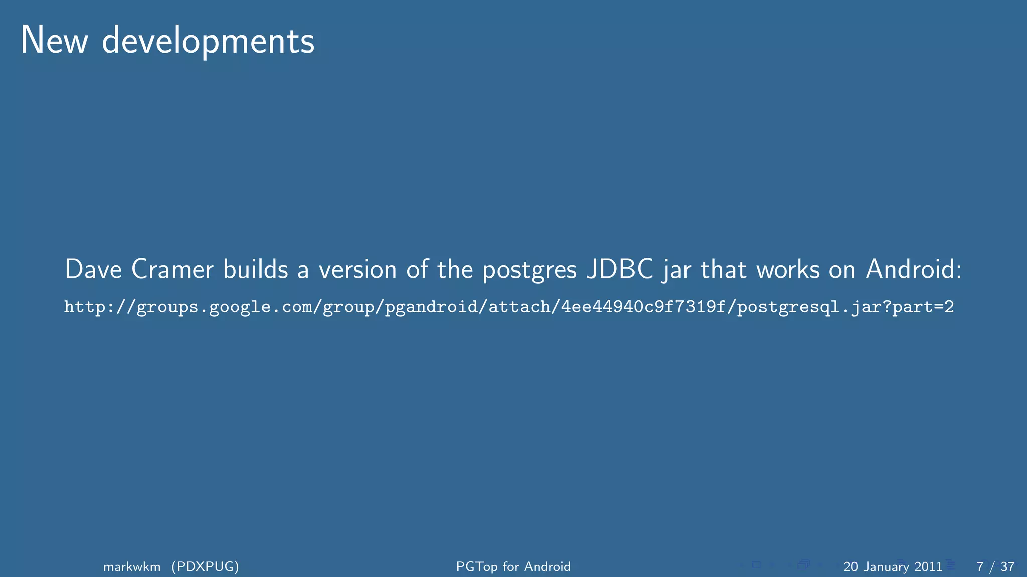 New developments




  Dave Cramer builds a version of the postgres JDBC jar that works on Android:
  http://groups.google.com/group/pgandroid/attach/4ee44940c9f7319f/postgresql.jar?part=2




     markwkm (PDXPUG)                  PGTop for Android                     20 January 2011   7 / 37
 