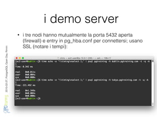 2016-02-27,PostgreSQLOpenDay,Rimini
i demo server
• i tre nodi hanno mutualmente la porta 5432 aperta
(ﬁrewall) e entry in pg_hba.conf per connettersi; usano
SSL (notare i tempi):
 