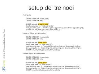 2016-02-27,PostgreSQLOpenDay,Rimini
setup dei tre nodi
# virginia
CREATE EXTENSION btree_gist;
CREATE EXTENSION bdr;
SELECT bdr.bdr_group_create(
local_node_name := 'node_virginia',
node_external_dsn := 'host=virginia.pgtraining.com dbname=pgtraining');
SELECT bdr.bdr_node_join_wait_for_ready();
# dublin (join via virginia)
CREATE EXTENSION btree_gist;
CREATE EXTENSION bdr;
SELECT bdr.bdr_group_join(
local_node_name := 'node_dublin',
node_external_dsn := 'host=dublin.pgtraining.com dbname=pgtraining',
join_using_dsn := 'host=virginia.pgtraining.com dbname=pgtraining');
SELECT bdr.bdr_node_join_wait_for_ready();
# tokyo (join via virginia)
CREATE EXTENSION btree_gist;
CREATE EXTENSION bdr;
SELECT bdr.bdr_group_join(
local_node_name := 'node_tokyo',
node_external_dsn := 'host=tokyo.pgtraining.com dbname=pgtraining',
join_using_dsn := 'host=virginia.pgtraining.com dbname=pgtraining');
SELECT bdr.bdr_node_join_wait_for_ready();
 