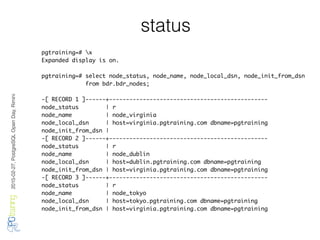 2016-02-27,PostgreSQLOpenDay,Rimini
status
pgtraining=# x
Expanded display is on.
pgtraining=# select node_status, node_name, node_local_dsn, node_init_from_dsn
from bdr.bdr_nodes;
-[ RECORD 1 ]------+-----------------------------------------------
node_status | r
node_name | node_virginia
node_local_dsn | host=virginia.pgtraining.com dbname=pgtraining
node_init_from_dsn |
-[ RECORD 2 ]------+-----------------------------------------------
node_status | r
node_name | node_dublin
node_local_dsn | host=dublin.pgtraining.com dbname=pgtraining
node_init_from_dsn | host=virginia.pgtraining.com dbname=pgtraining
-[ RECORD 3 ]------+-----------------------------------------------
node_status | r
node_name | node_tokyo
node_local_dsn | host=tokyo.pgtraining.com dbname=pgtraining
node_init_from_dsn | host=virginia.pgtraining.com dbname=pgtraining
 