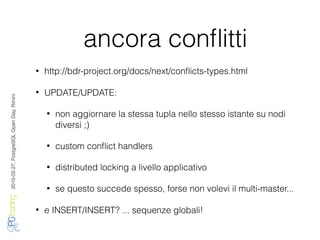 2016-02-27,PostgreSQLOpenDay,Rimini
ancora conﬂitti
• http://bdr-project.org/docs/next/conﬂicts-types.html
• UPDATE/UPDATE:
• non aggiornare la stessa tupla nello stesso istante su nodi
diversi ;)
• custom conﬂict handlers
• distributed locking a livello applicativo
• se questo succede spesso, forse non volevi il multi-master...
• e INSERT/INSERT? ... sequenze globali!
 