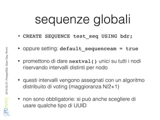2016-02-27,PostgreSQLOpenDay,Rimini
sequenze globali
• CREATE SEQUENCE test_seq USING bdr;
• oppure setting: default_sequenceam = true
• promettono di dare nextval() unici su tutti i nodi
riservando intervalli distinti per nodo
• questi intervalli vengono assegnati con un algoritmo
distribuito di voting (maggioranza N/2+1)
• non sono obbligatorie: si può anche scegliere di
usare qualche tipo di UUID
 