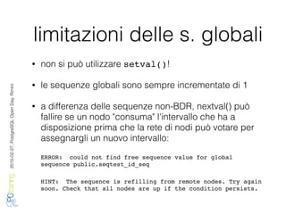 2016-02-27,PostgreSQLOpenDay,Rimini
limitazioni delle s. globali
• non si può utilizzare setval()!
• le sequenze globali sono sempre incrementate di 1
• a differenza delle sequenze non-BDR, nextval() può
fallire se un nodo "consuma" l'intervallo che ha a
disposizione prima che la rete di nodi può votare per
assegnargli un nuovo intervallo:
ERROR: could not find free sequence value for global
sequence public.seqtest_id_seq
HINT: The sequence is refilling from remote nodes. Try again
soon. Check that all nodes are up if the condition persists.
 