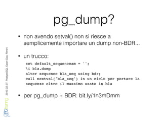 2016-02-27,PostgreSQLOpenDay,Rimini
pg_dump?
• non avendo setval() non si riesce a
semplicemente importare un dump non-BDR...
• un trucco:
• per pg_dump + BDR: bit.ly/1n3mDmm
set default_sequenceam = '';
i bla.dump
alter sequence bla_seq using bdr;
call nextval('bla_seq') in un ciclo per portare la
sequenze oltre il massimo usato in bla
 