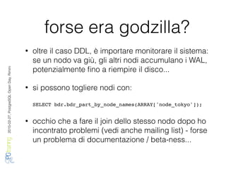 2016-02-27,PostgreSQLOpenDay,Rimini
forse era godzilla?
• oltre il caso DDL, è importare monitorare il sistema:
se un nodo va giù, gli altri nodi accumulano i WAL,
potenzialmente ﬁno a riempire il disco...
• si possono togliere nodi con:
SELECT bdr.bdr_part_by_node_names(ARRAY['node_tokyo']);
• occhio che a fare il join dello stesso nodo dopo ho
incontrato problemi (vedi anche mailing list) - forse
un problema di documentazione / beta-ness...
 