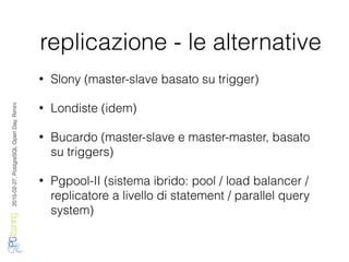 2016-02-27,PostgreSQLOpenDay,Rimini
replicazione - le alternative
• Slony (master-slave basato su trigger)
• Londiste (idem)
• Bucardo (master-slave e master-master, basato
su triggers)
• Pgpool-II (sistema ibrido: pool / load balancer /
replicatore a livello di statement / parallel query
system)
 