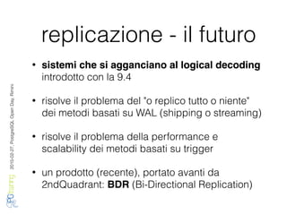 2016-02-27,PostgreSQLOpenDay,Rimini
replicazione - il futuro
• sistemi che si agganciano al logical decoding
introdotto con la 9.4
• risolve il problema del "o replico tutto o niente"
dei metodi basati su WAL (shipping o streaming)
• risolve il problema della performance e
scalability dei metodi basati su trigger
• un prodotto (recente), portato avanti da
2ndQuadrant: BDR (Bi-Directional Replication)
 