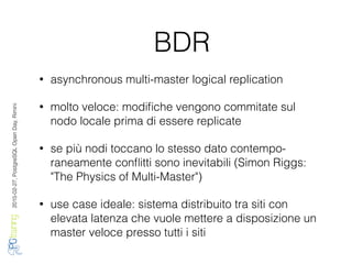 2016-02-27,PostgreSQLOpenDay,Rimini
BDR
• asynchronous multi-master logical replication
• molto veloce: modiﬁche vengono commitate sul
nodo locale prima di essere replicate
• se più nodi toccano lo stesso dato contempo-
raneamente conﬂitti sono inevitabili (Simon Riggs:
"The Physics of Multi-Master")
• use case ideale: sistema distribuito tra siti con
elevata latenza che vuole mettere a disposizione un
master veloce presso tutti i siti
 